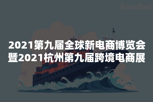 2021第九届全球新电商博览会暨2021杭州第九届跨境电商展