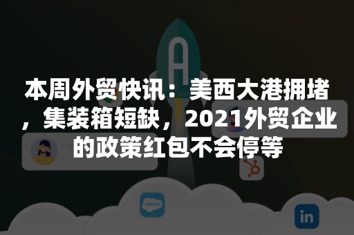 本周外贸快讯：美西大港拥堵，集装箱短缺，2021外贸企业的政策红包不会停等