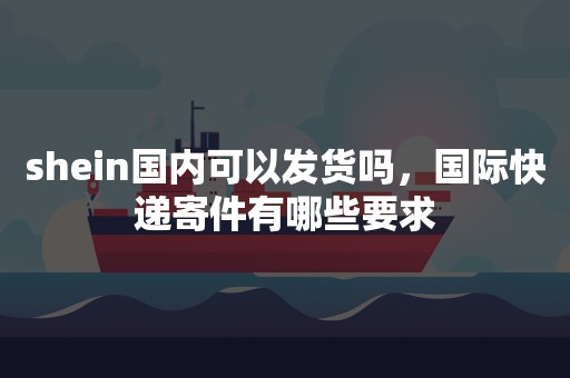 shein国内可以发货吗，国际快递寄件有哪些要求