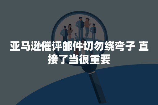 亚马逊催评邮件切勿绕弯子 直接了当很重要