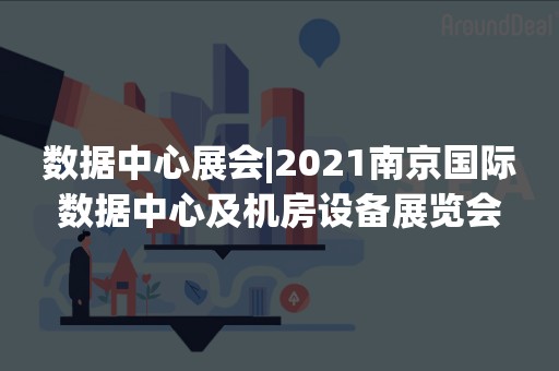 数据中心展会|2021南京国际数据中心及机房设备展览会