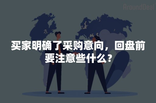 买家明确了采购意向，回盘前要注意些什么？