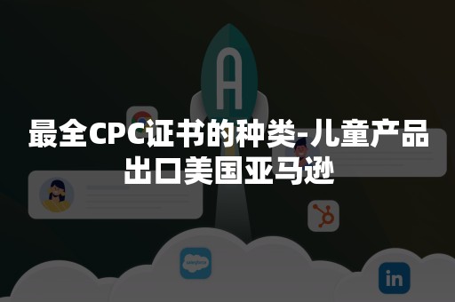 最全CPC证书的种类-儿童产品出口美国亚马逊