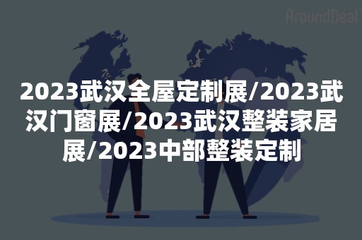 2023武汉全屋定制展/2023武汉门窗展/2023武汉整装家居展/2023中部整装定制