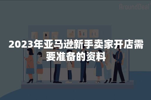 2023年亚马逊新手卖家开店需要准备的资料