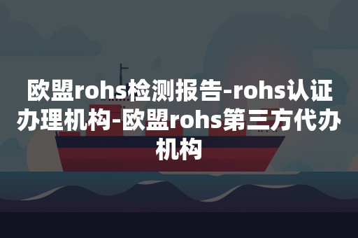 欧盟rohs检测报告-rohs认证办理机构-欧盟rohs第三方代办机构