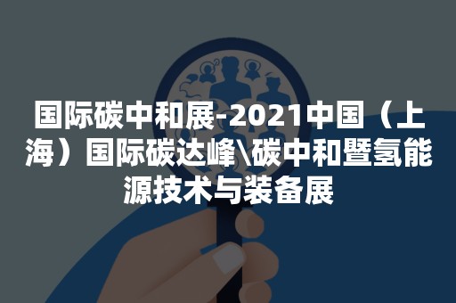 国际碳中和展-2021中国（上海）国际碳达峰\碳中和暨氢能源技术与装备展