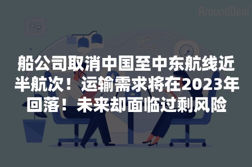 船公司取消中国至中东航线近半航次！运输需求将在2023年回落！未来却面临过剩风险