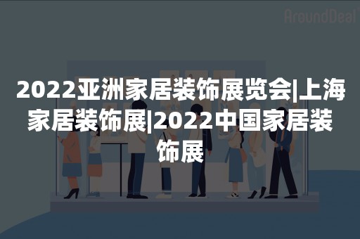 2022亚洲家居装饰展览会|上海家居装饰展|2022中国家居装饰展