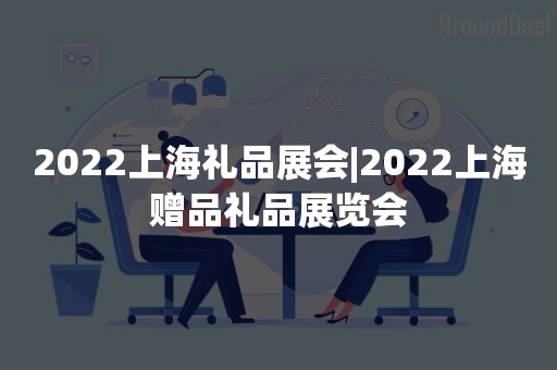 2022上海礼品展会|2022上海赠品礼品展览会