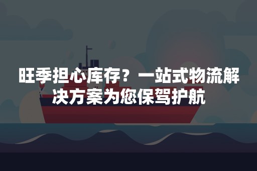 旺季担心库存？一站式物流解决方案为您保驾护航