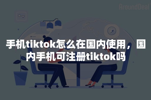 手机tiktok怎么在国内使用，国内手机可注册tiktok吗