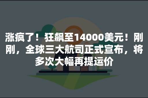 涨疯了！狂飙至14000美元！刚刚，全球三大航司正式宣布，将多次大幅再提运价