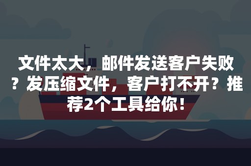 文件太大，邮件发送客户失败？发压缩文件，客户打不开？推荐2个工具给你！