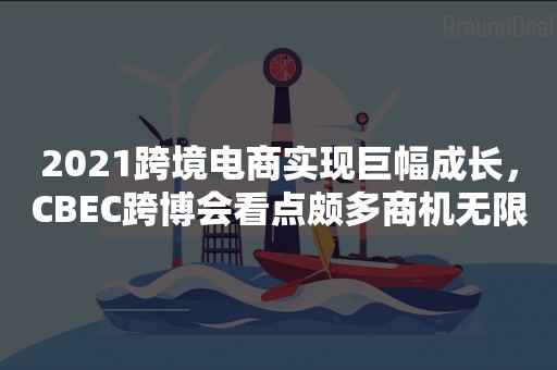 2021跨境电商实现巨幅成长，CBEC跨博会看点颇多商机无限