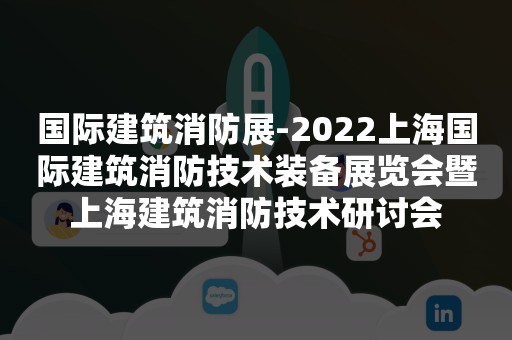 国际建筑消防展-2022上海国际建筑消防技术装备展览会暨上海建筑消防技术研讨会