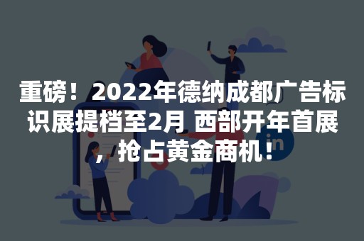 重磅！2022年德纳成都广告标识展提档至2月 西部开年首展，抢占黄金商机！