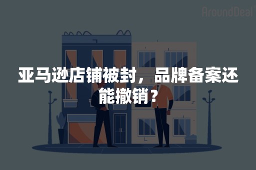 亚马逊店铺被封，品牌备案还能撤销？