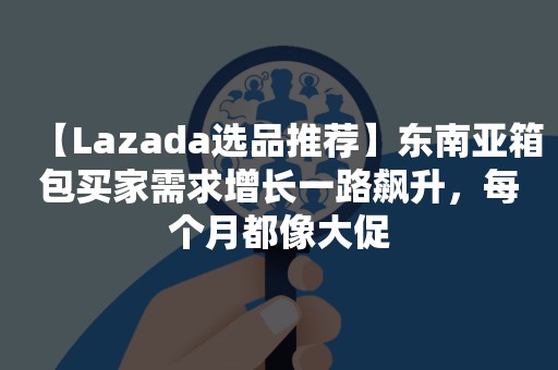 【Lazada选品推荐】东南亚箱包买家需求增长一路飙升，每个月都像大促