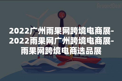 2022广州雨果网跨境电商展-2022雨果网广州跨境电商展-雨果网跨境电商选品展