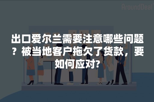 出口爱尔兰需要注意哪些问题？被当地客户拖欠了货款，要如何应对?