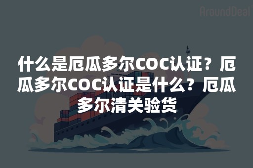 什么是厄瓜多尔COC认证？厄瓜多尔COC认证是什么？厄瓜多尔清关验货