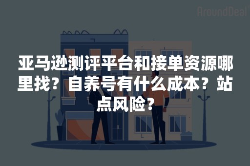 亚马逊测评平台和接单资源哪里找？自养号有什么成本？站点风险？