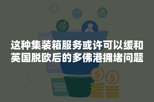 这种集装箱服务或许可以缓和英国脱欧后的多佛港拥堵问题