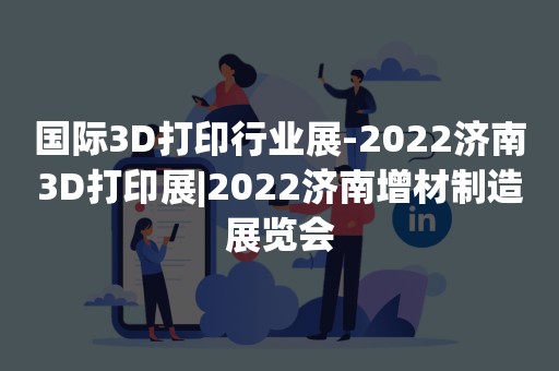 国际3D打印行业展-2022济南3D打印展|2022济南增材制造展览会