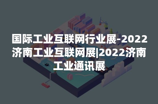 国际工业互联网行业展-2022济南工业互联网展|2022济南工业通讯展