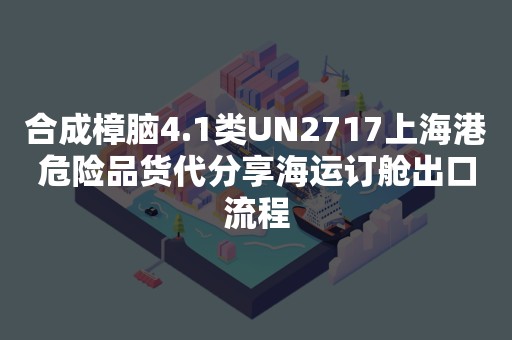 合成樟脑4.1类UN2717上海港危险品货代分享海运订舱出口流程