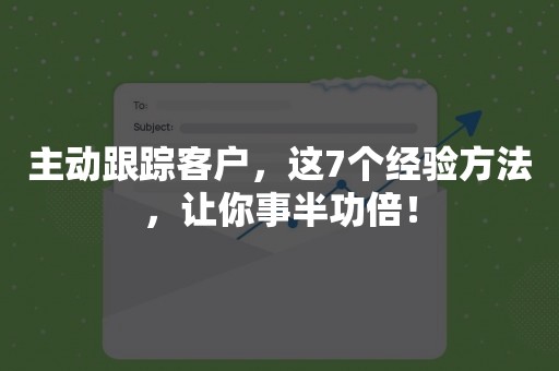 主动跟踪客户，这7个经验方法，让你事半功倍！