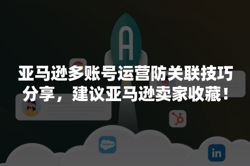 亚马逊多账号运营防关联技巧分享，建议亚马逊卖家收藏！