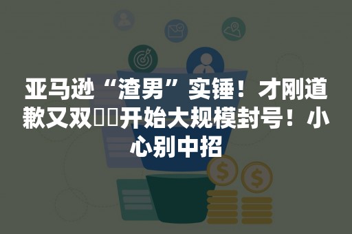 亚马逊“渣男”实锤！才刚道歉又双叒叕开始大规模封号！小心别中招