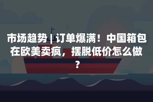 市场趋势 | 订单爆满！中国箱包在欧美卖疯，摆脱低价怎么做？