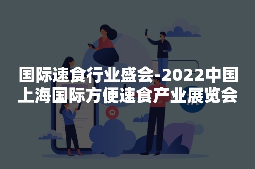 国际速食行业盛会-2022中国上海国际方便速食产业展览会