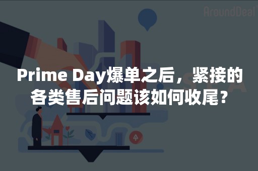 Prime Day爆单之后，紧接的各类售后问题该如何收尾？