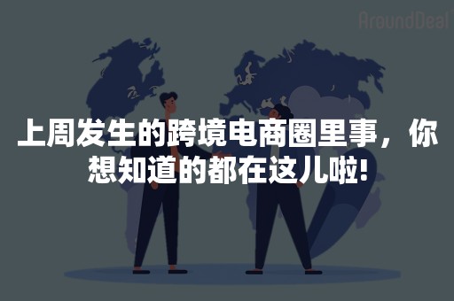 上周发生的跨境电商圈里事，你想知道的都在这儿啦!