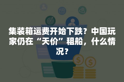 集装箱运费开始下跌？中国玩家仍在“天价”租船，什么情况？