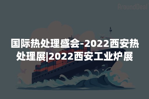 国际热处理盛会-2022西安热处理展|2022西安工业炉展