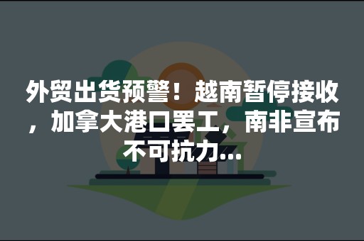 外贸出货预警！越南暂停接收，加拿大港口罢工，南非宣布不可抗力...