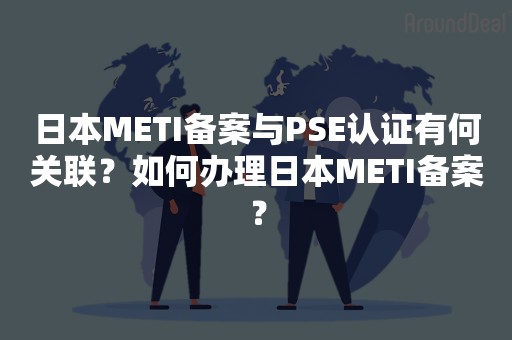 日本METI备案与PSE认证有何关联？如何办理日本METI备案？