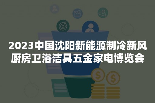 2023中国沈阳新能源制冷新风厨房卫浴洁具五金家电博览会