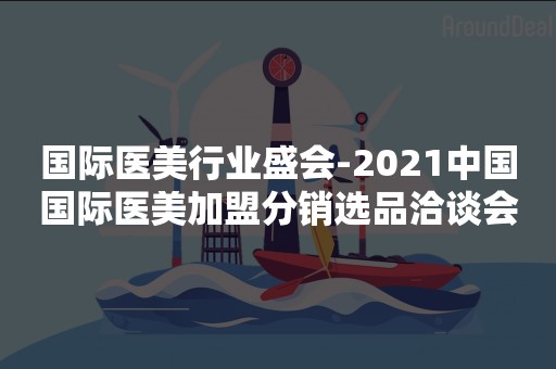 国际医美行业盛会-2021中国国际医美加盟分销选品洽谈会