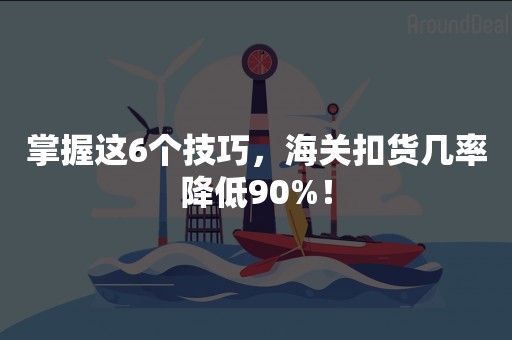 掌握这6个技巧，海关扣货几率降低90%！