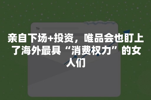 亲自下场+投资，唯品会也盯上了海外最具“消费权力”的女人们