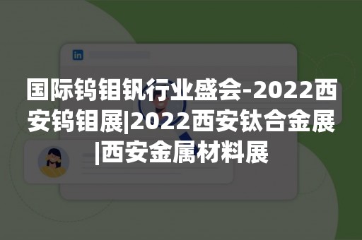 国际钨钼钒行业盛会-2022西安钨钼展|2022西安钛合金展|西安金属材料展