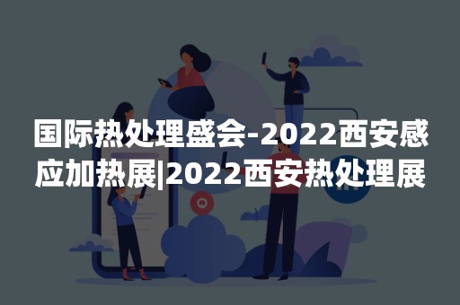 国际热处理盛会-2022西安感应加热展|2022西安热处理展