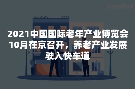 2021中国国际老年产业博览会10月在京召开，养老产业发展驶入快车道