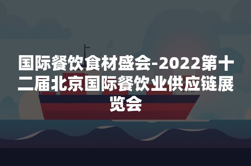 国际餐饮食材盛会-2022第十二届北京国际餐饮业供应链展览会